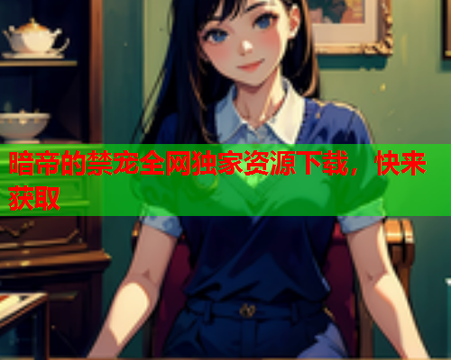 暗帝的禁宠全网独家资源下载，快来获取