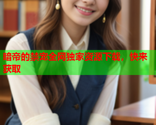 暗帝的禁宠全网独家资源下载，快来获取