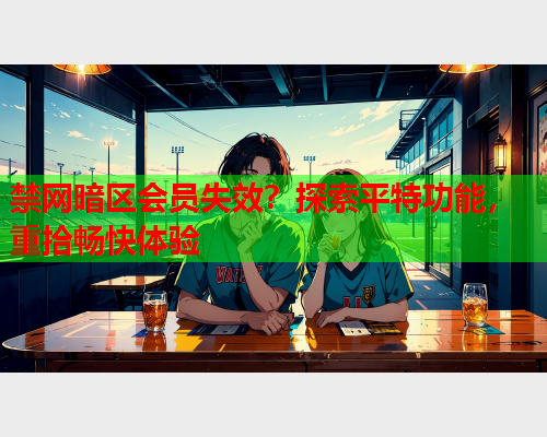 禁网暗区会员失效？探索平特功能，重拾畅快体验