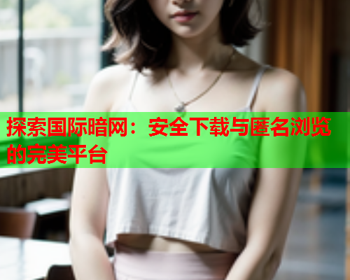 探索国际暗网：安全下载与匿名浏览的完美平台