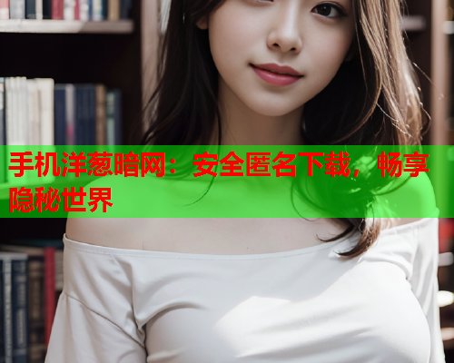 手机洋葱暗网：安全匿名下载，畅享隐秘世界
