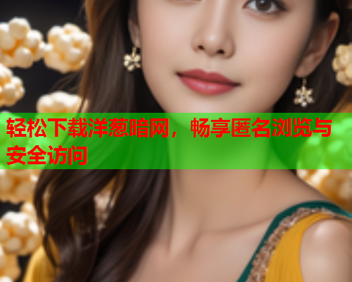 轻松下载洋葱暗网，畅享匿名浏览与安全访问
